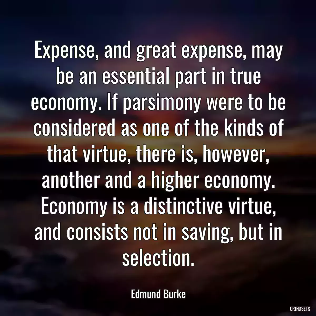 Expense, and great expense, may be an essential part in true economy. If parsimony were to be considered as one of the kinds of that virtue, there is, however, another and a higher economy. Economy is a distinctive virtue, and consists not in saving, but in selection.