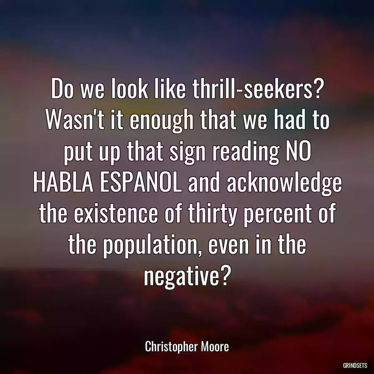 Do we look like thrill-seekers? Wasn\'t it enough that we had to put up that sign reading NO HABLA ESPANOL and acknowledge the existence of thirty percent of the population, even in the negative?