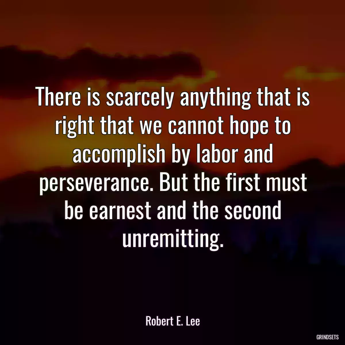 There is scarcely anything that is right that we cannot hope to accomplish by labor and perseverance. But the first must be earnest and the second unremitting.