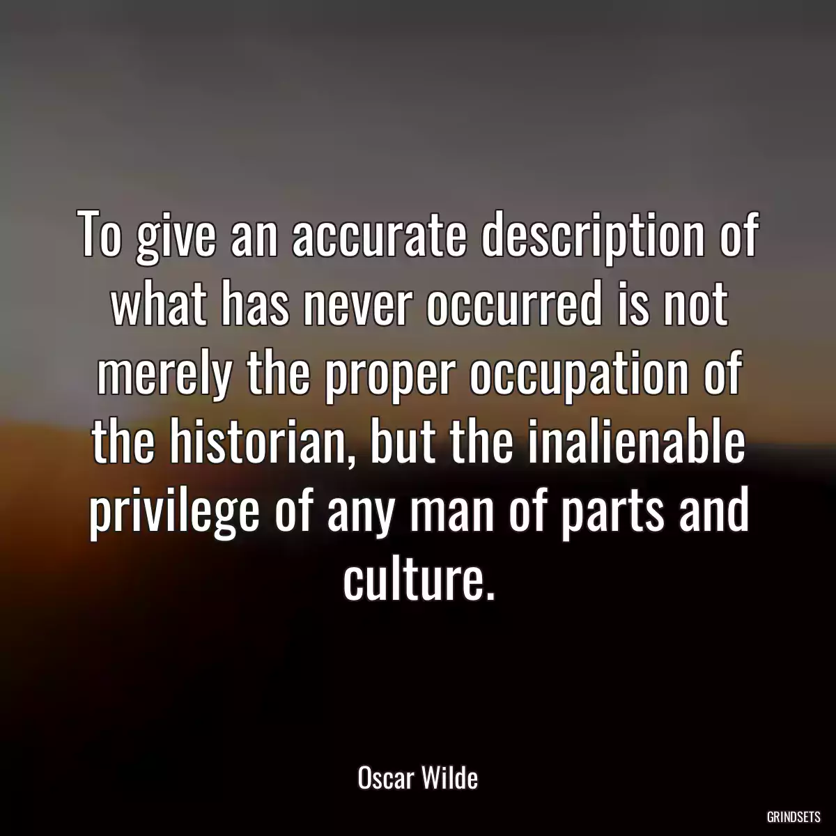 To give an accurate description of what has never occurred is not merely the proper occupation of the historian, but the inalienable privilege of any man of parts and culture.