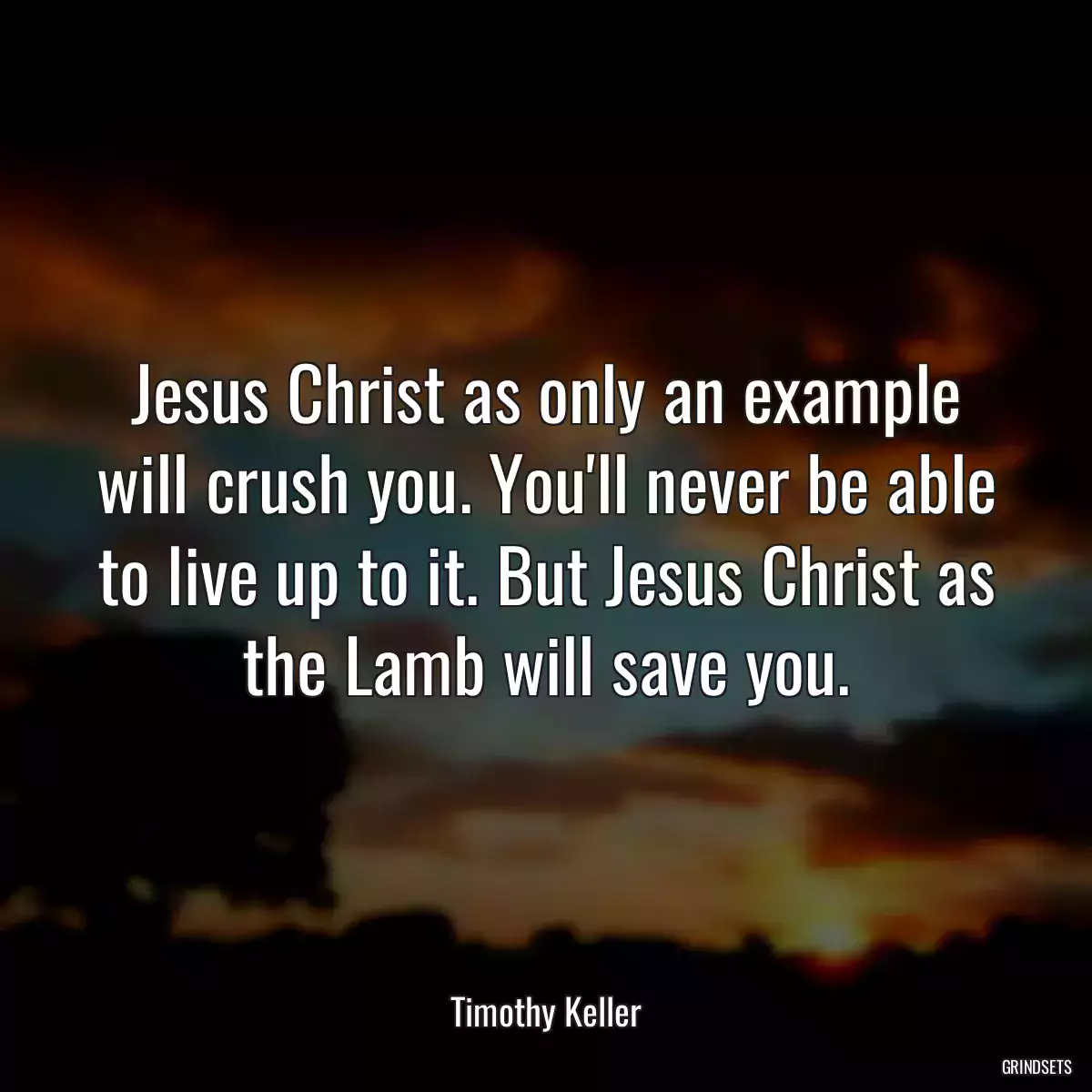 Jesus Christ as only an example will crush you. You\'ll never be able to live up to it. But Jesus Christ as the Lamb will save you.