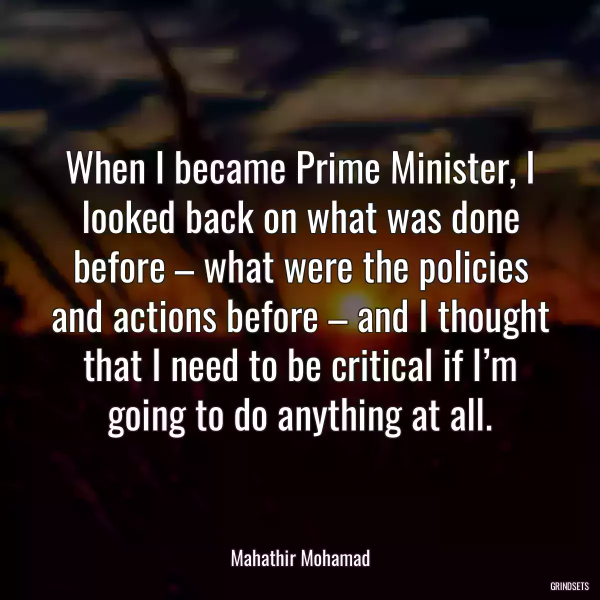 When I became Prime Minister, I looked back on what was done before – what were the policies and actions before – and I thought that I need to be critical if I’m going to do anything at all.