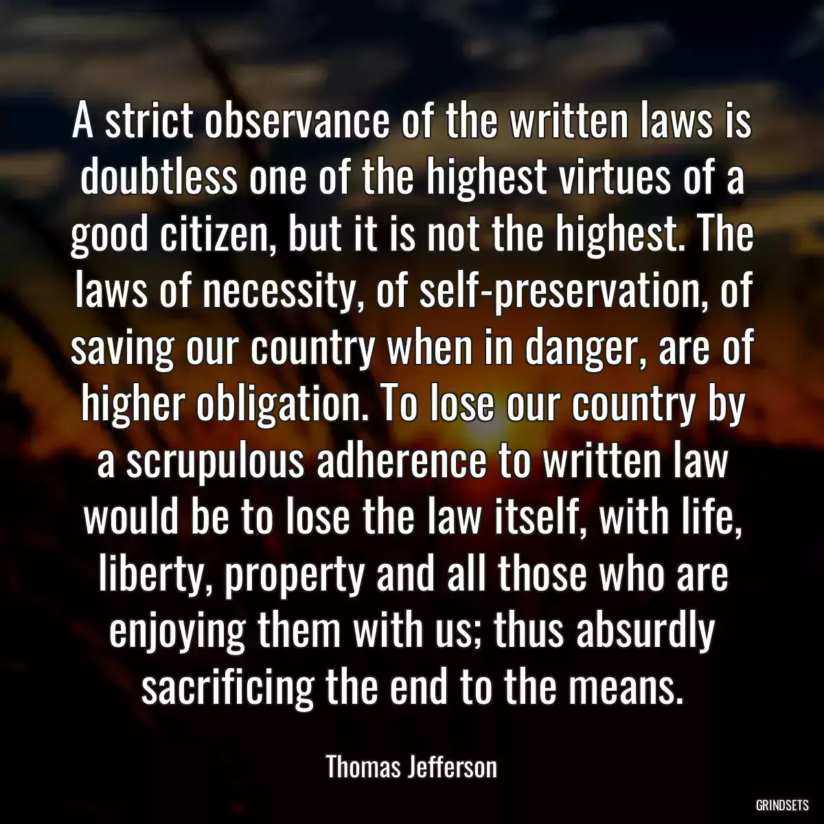 A strict observance of the written laws is doubtless one of the highest virtues of a good citizen, but it is not the highest. The laws of necessity, of self-preservation, of saving our country when in danger, are of higher obligation. To lose our country by a scrupulous adherence to written law would be to lose the law itself, with life, liberty, property and all those who are enjoying them with us; thus absurdly sacrificing the end to the means.