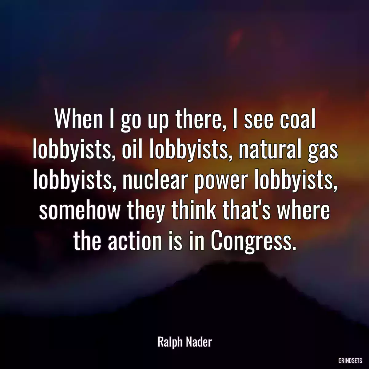 When I go up there, I see coal lobbyists, oil lobbyists, natural gas lobbyists, nuclear power lobbyists, somehow they think that\'s where the action is in Congress.