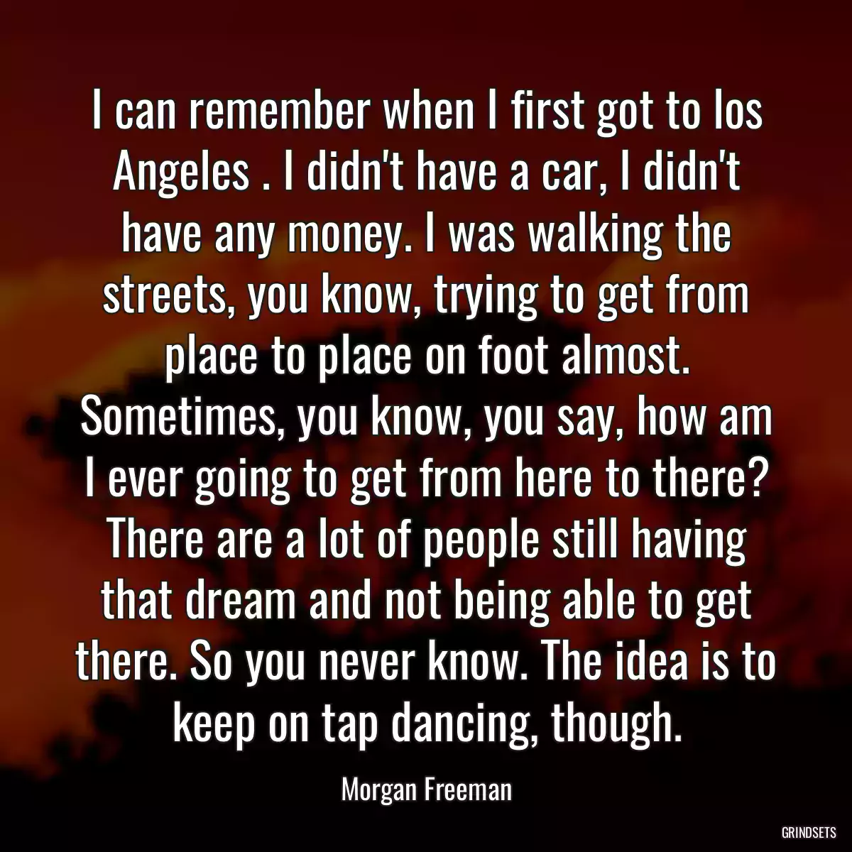 I can remember when I first got to los Angeles . I didn\'t have a car, I didn\'t have any money. I was walking the streets, you know, trying to get from place to place on foot almost. Sometimes, you know, you say, how am I ever going to get from here to there? There are a lot of people still having that dream and not being able to get there. So you never know. The idea is to keep on tap dancing, though.