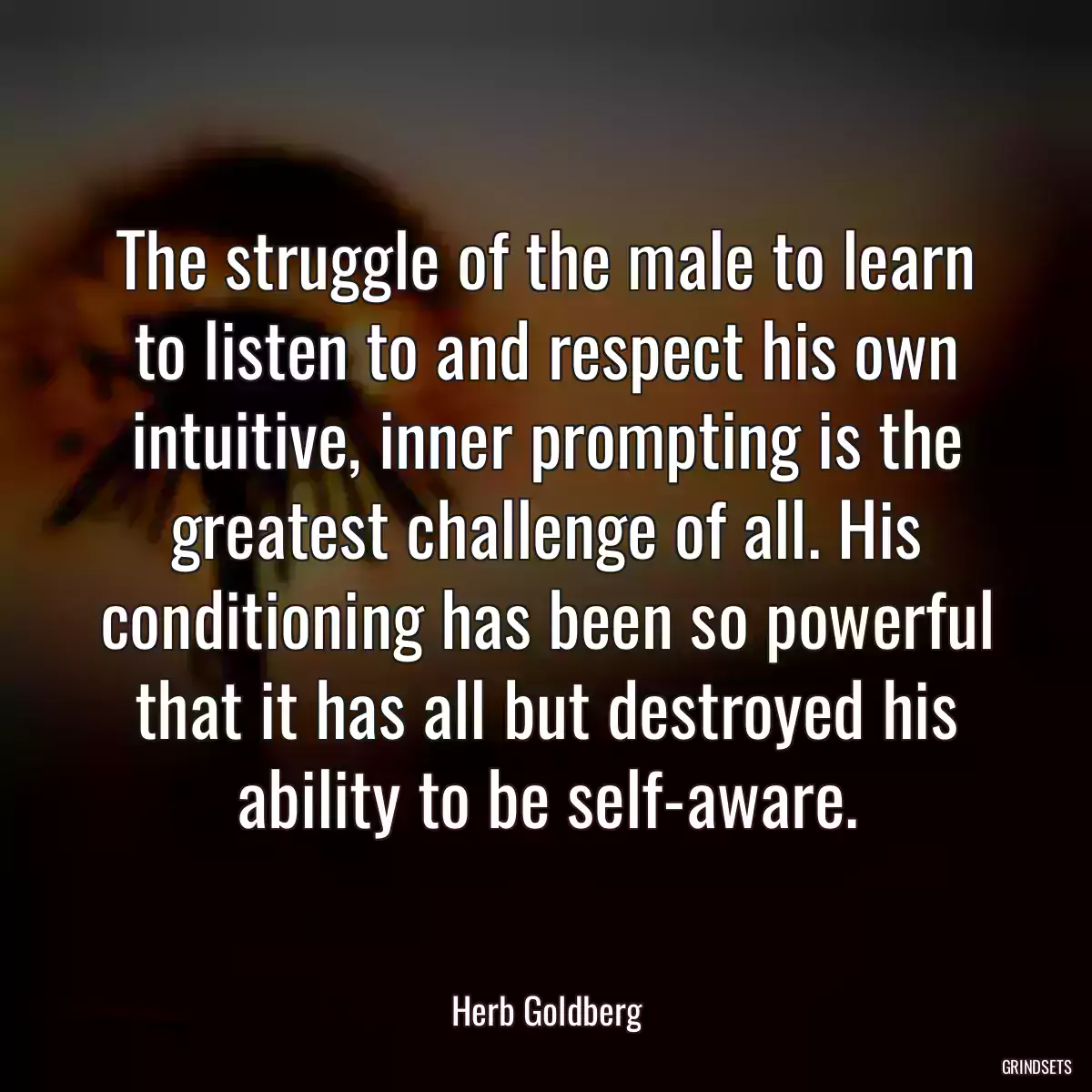 The struggle of the male to learn to listen to and respect his own intuitive, inner prompting is the greatest challenge of all. His conditioning has been so powerful that it has all but destroyed his ability to be self-aware.