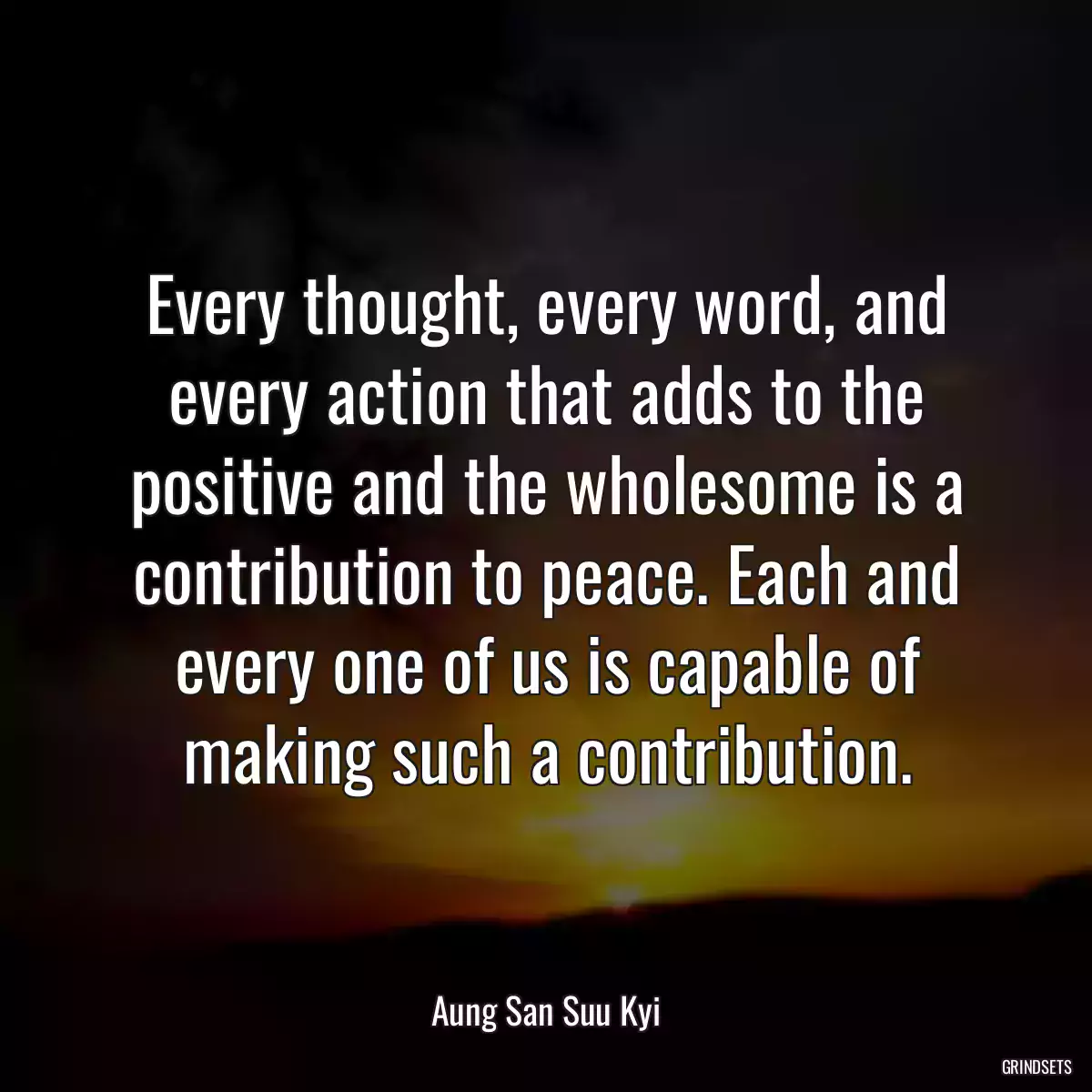 Every thought, every word, and every action that adds to the positive and the wholesome is a contribution to peace. Each and every one of us is capable of making such a contribution.