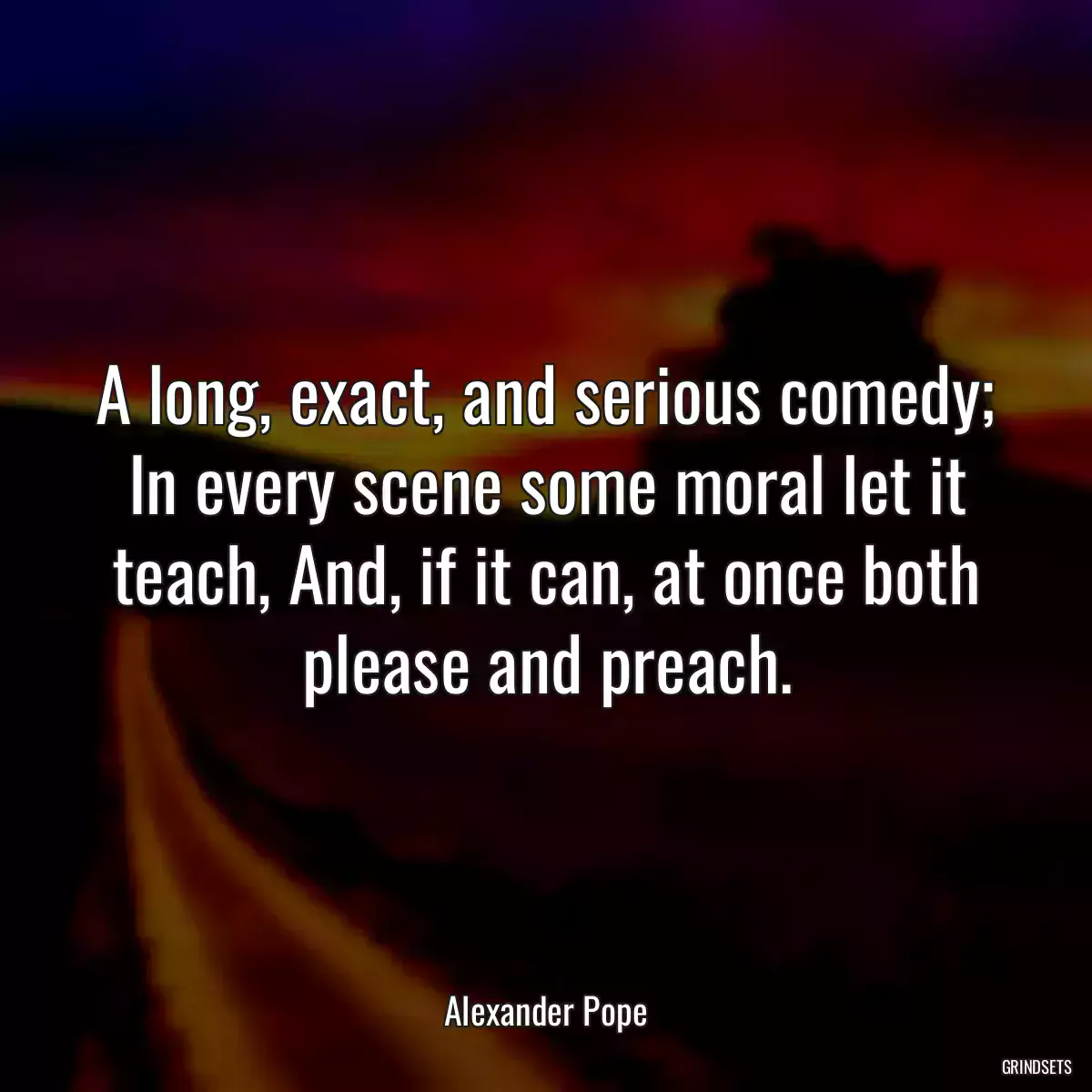 A long, exact, and serious comedy; In every scene some moral let it teach, And, if it can, at once both please and preach.