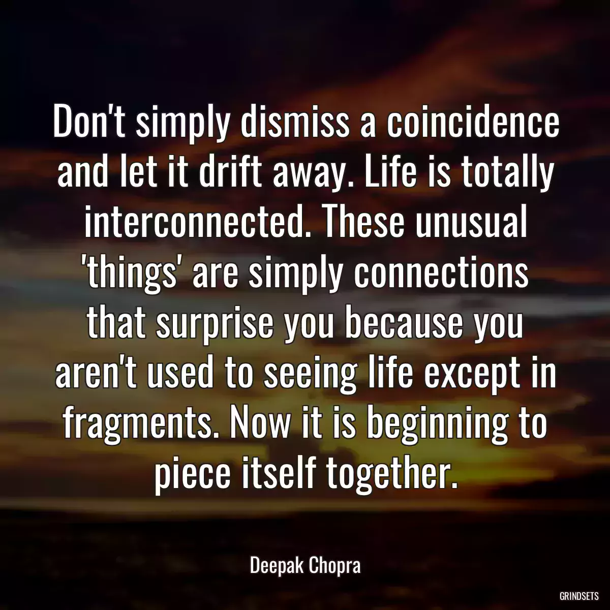 Don\'t simply dismiss a coincidence and let it drift away. Life is totally interconnected. These unusual \'things\' are simply connections that surprise you because you aren\'t used to seeing life except in fragments. Now it is beginning to piece itself together.