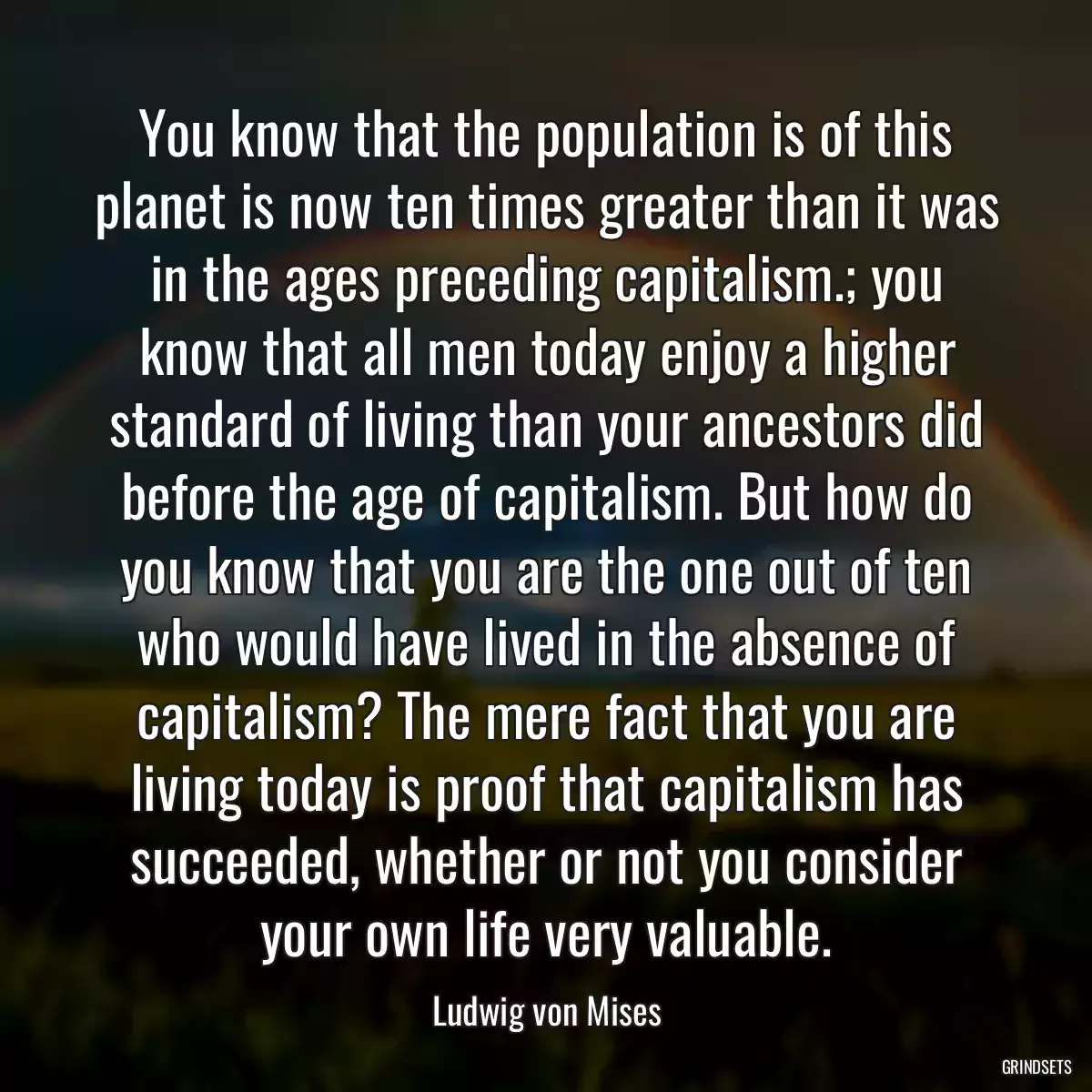You know that the population is of this planet is now ten times greater than it was in the ages preceding capitalism.; you know that all men today enjoy a higher standard of living than your ancestors did before the age of capitalism. But how do you know that you are the one out of ten who would have lived in the absence of capitalism? The mere fact that you are living today is proof that capitalism has succeeded, whether or not you consider your own life very valuable.