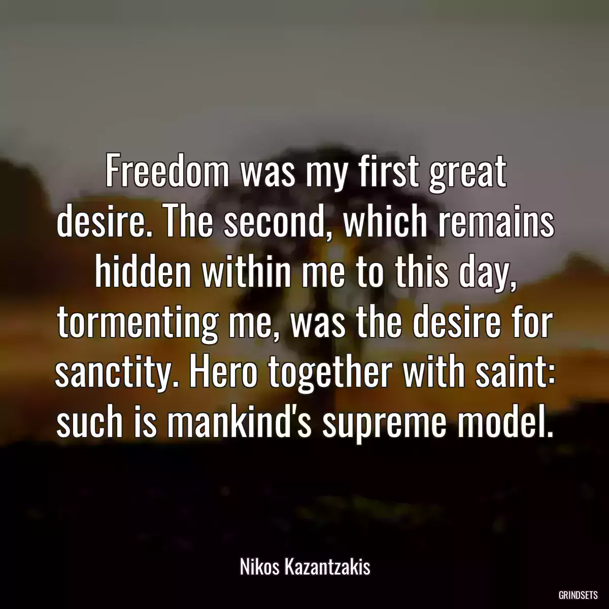 Freedom was my first great desire. The second, which remains hidden within me to this day, tormenting me, was the desire for sanctity. Hero together with saint: such is mankind\'s supreme model.