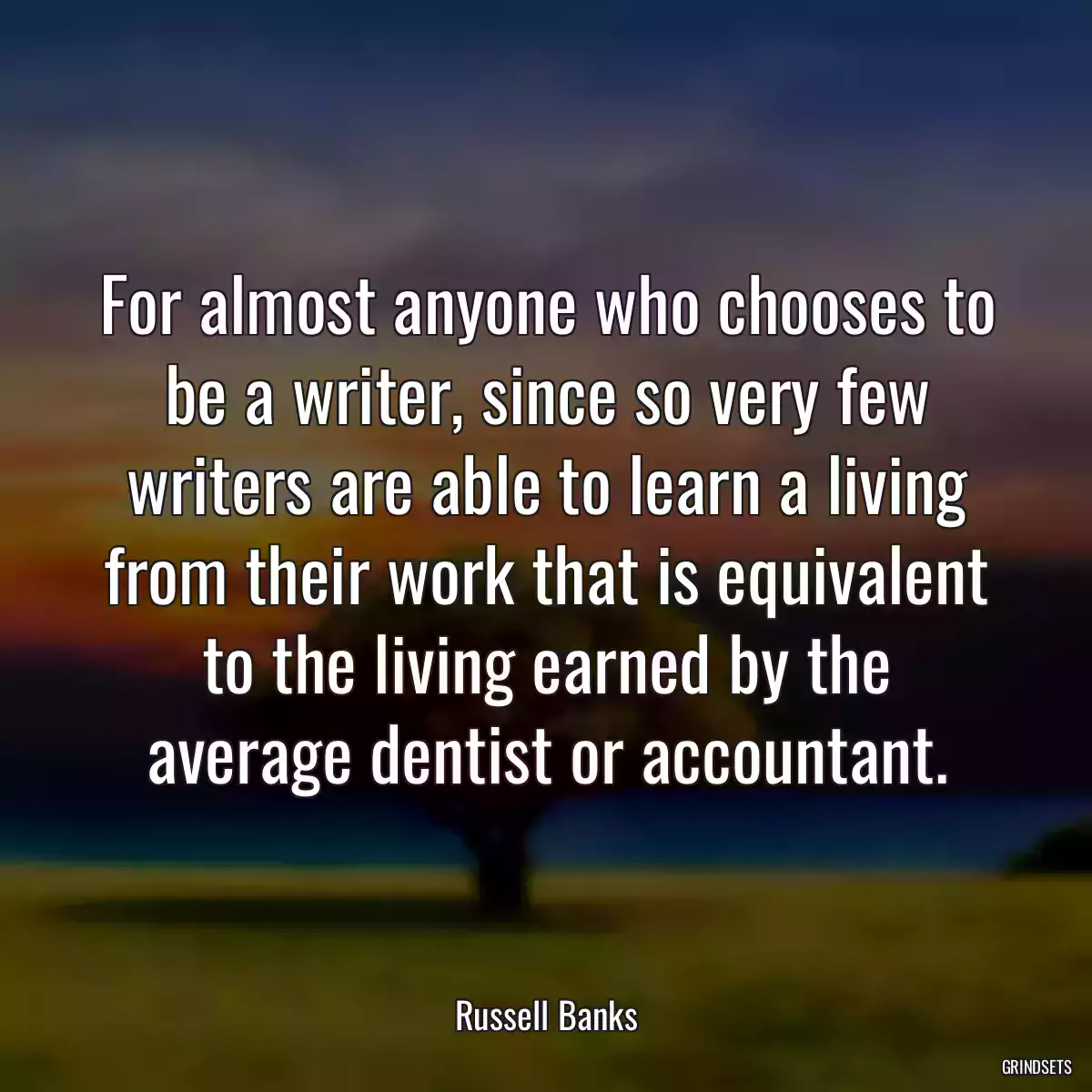 For almost anyone who chooses to be a writer, since so very few writers are able to learn a living from their work that is equivalent to the living earned by the average dentist or accountant.