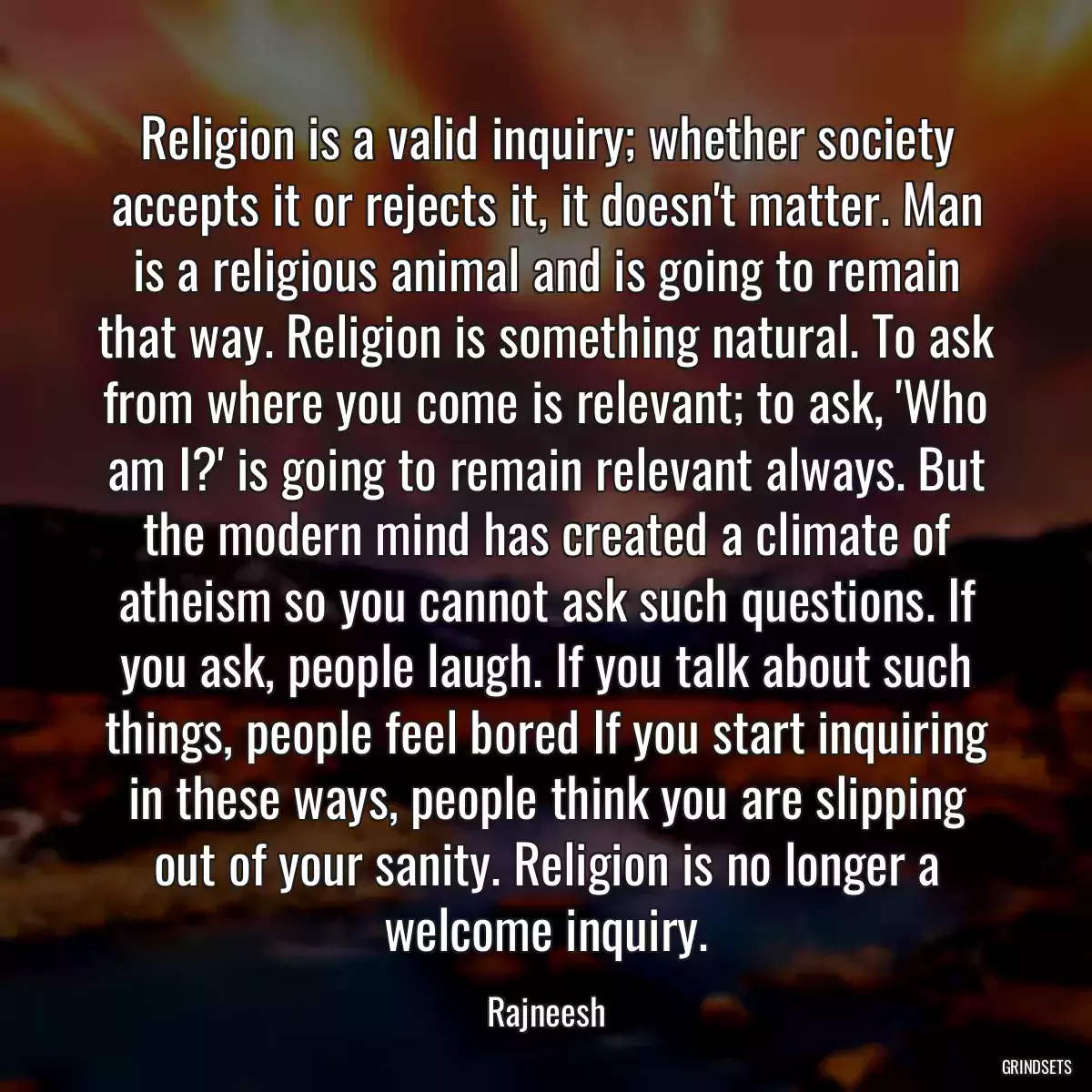 Religion is a valid inquiry; whether society accepts it or rejects it, it doesn\'t matter. Man is a religious animal and is going to remain that way. Religion is something natural. To ask from where you come is relevant; to ask, \'Who am I?\' is going to remain relevant always. But the modern mind has created a climate of atheism so you cannot ask such questions. If you ask, people laugh. If you talk about such things, people feel bored If you start inquiring in these ways, people think you are slipping out of your sanity. Religion is no longer a welcome inquiry.