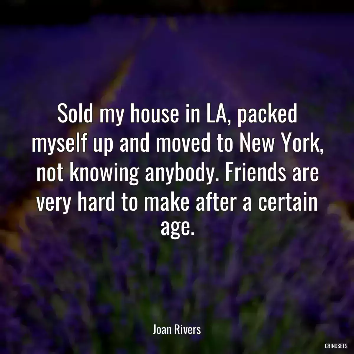 Sold my house in LA, packed myself up and moved to New York, not knowing anybody. Friends are very hard to make after a certain age.