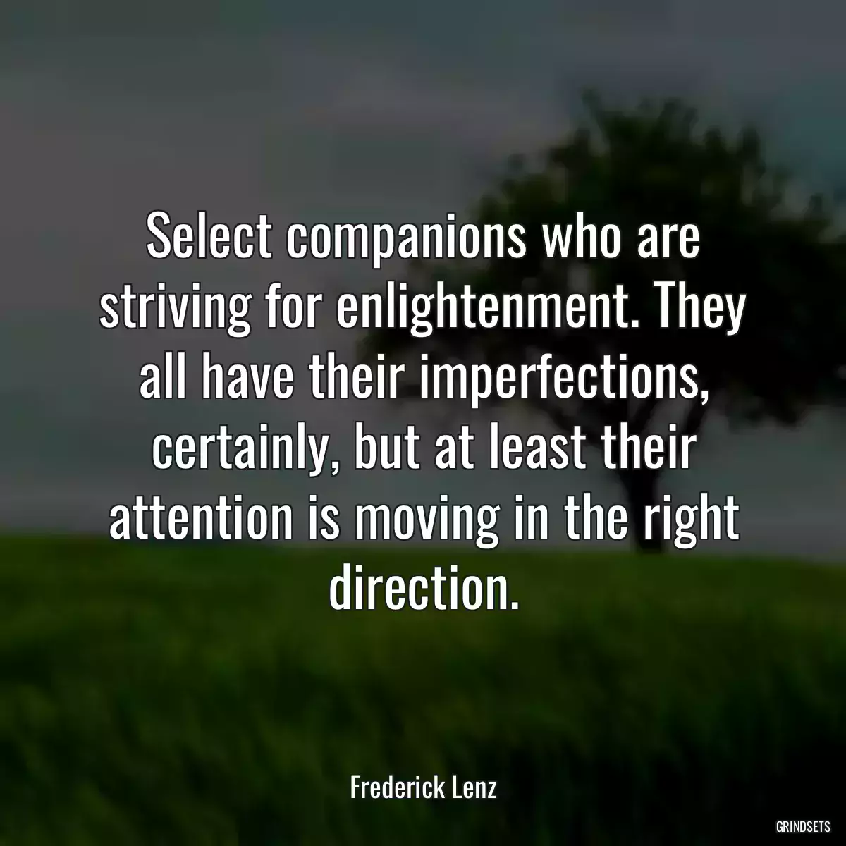 Select companions who are striving for enlightenment. They all have their imperfections, certainly, but at least their attention is moving in the right direction.