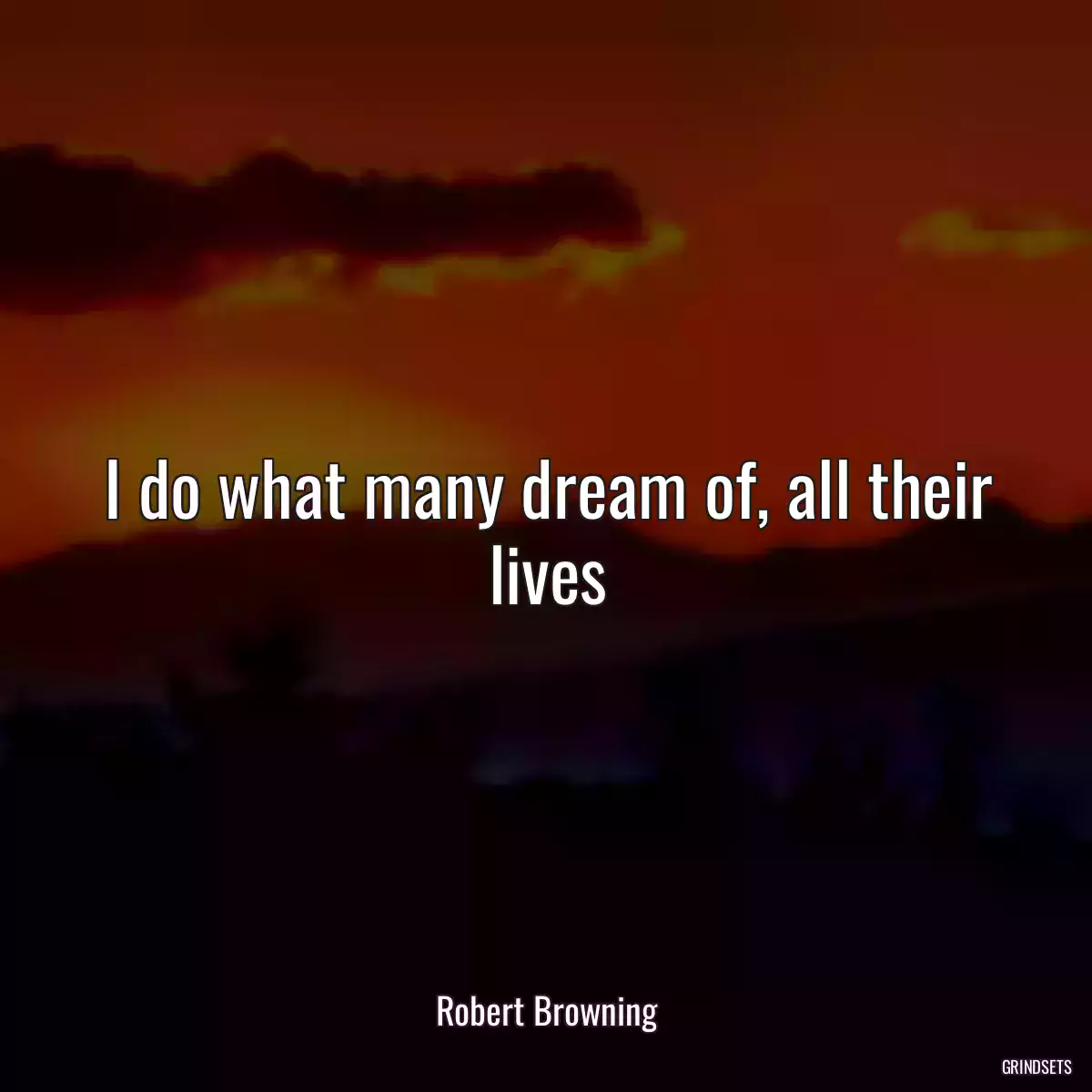 I do what many dream of, all their lives