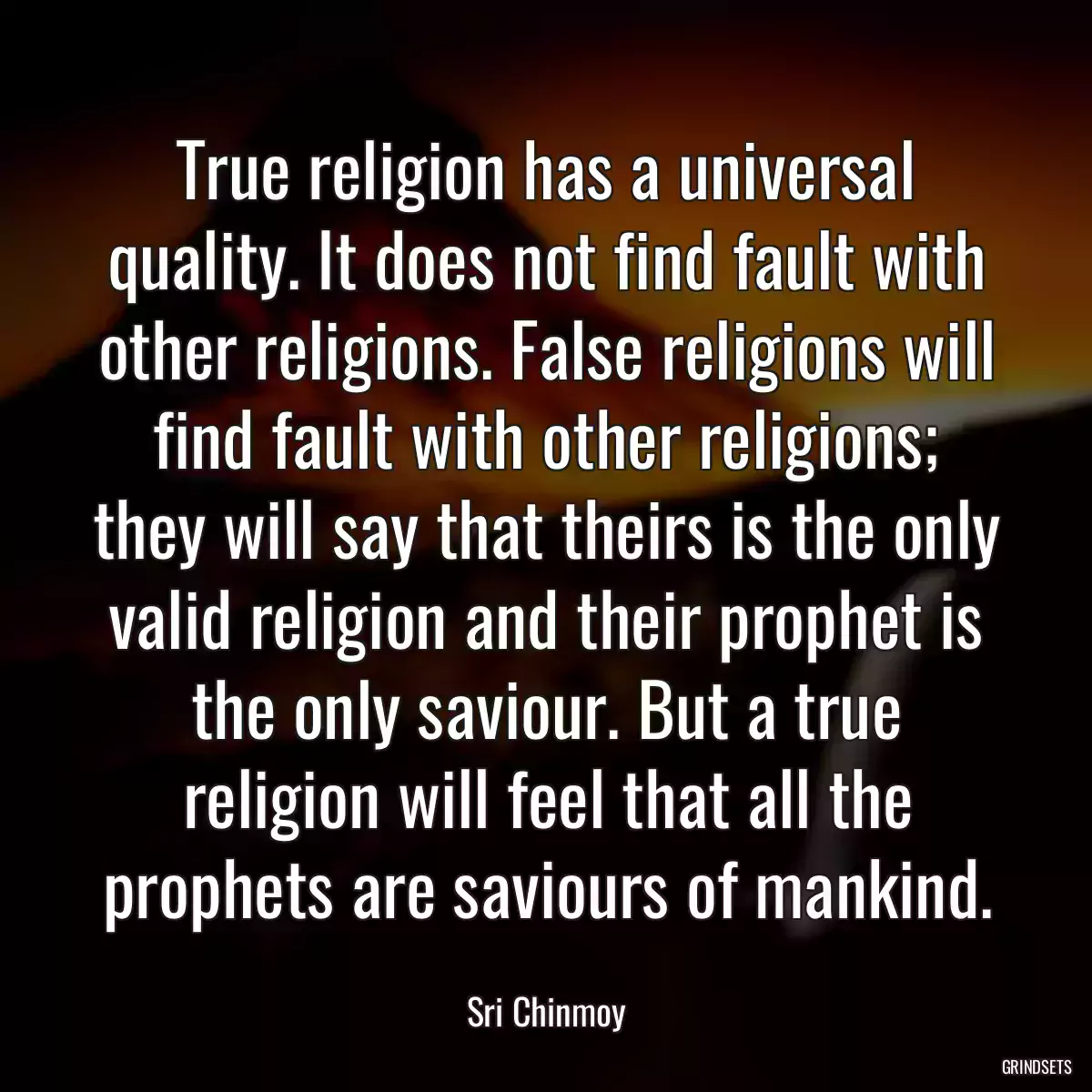 True religion has a universal quality. It does not find fault with other religions. False religions will find fault with other religions; they will say that theirs is the only valid religion and their prophet is the only saviour. But a true religion will feel that all the prophets are saviours of mankind.