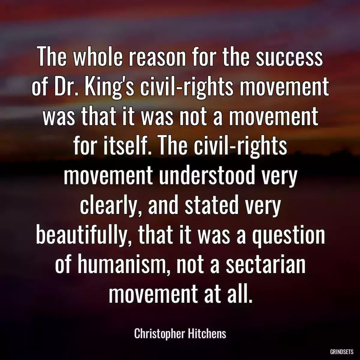 The whole reason for the success of Dr. King\'s civil-rights movement was that it was not a movement for itself. The civil-rights movement understood very clearly, and stated very beautifully, that it was a question of humanism, not a sectarian movement at all.