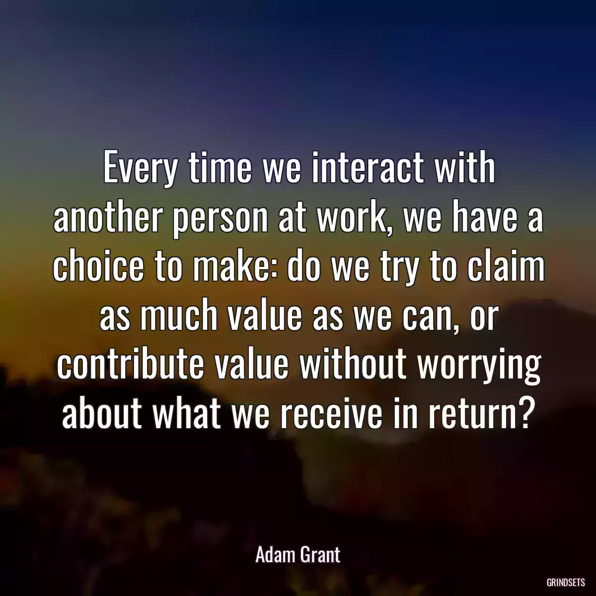 Every time we interact with another person at work, we have a choice to make: do we try to claim as much value as we can, or contribute value without worrying about what we receive in return?