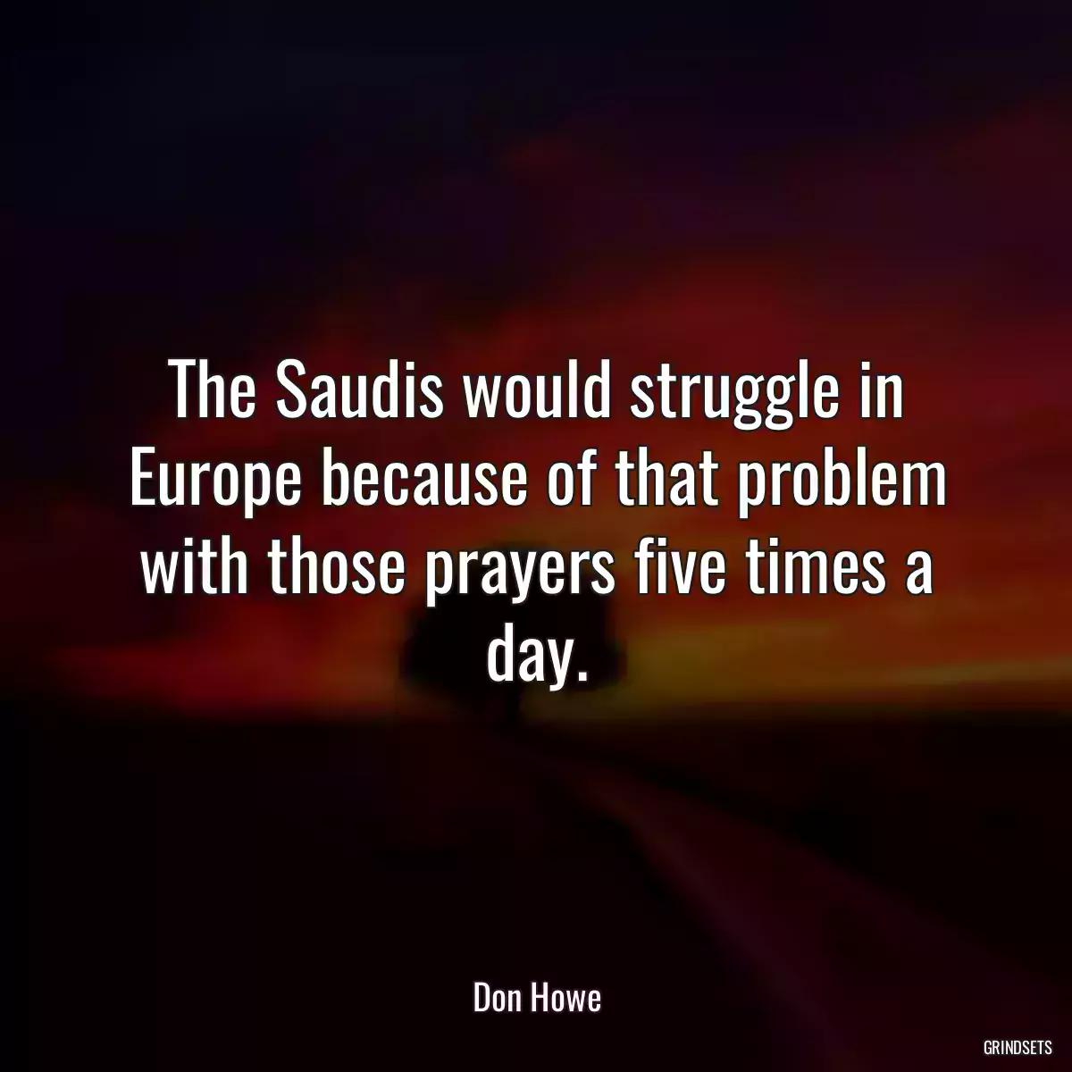 The Saudis would struggle in Europe because of that problem with those prayers five times a day.