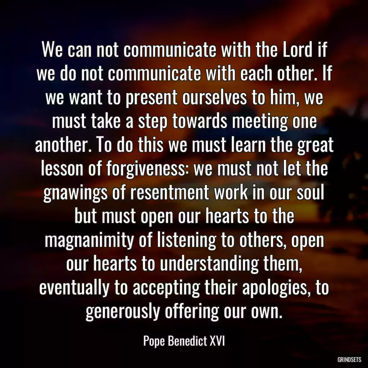 We can not communicate with the Lord if we do not communicate with each other. If we want to present ourselves to him, we must take a step towards meeting one another. To do this we must learn the great lesson of forgiveness: we must not let the gnawings of resentment work in our soul but must open our hearts to the magnanimity of listening to others, open our hearts to understanding them, eventually to accepting their apologies, to generously offering our own.