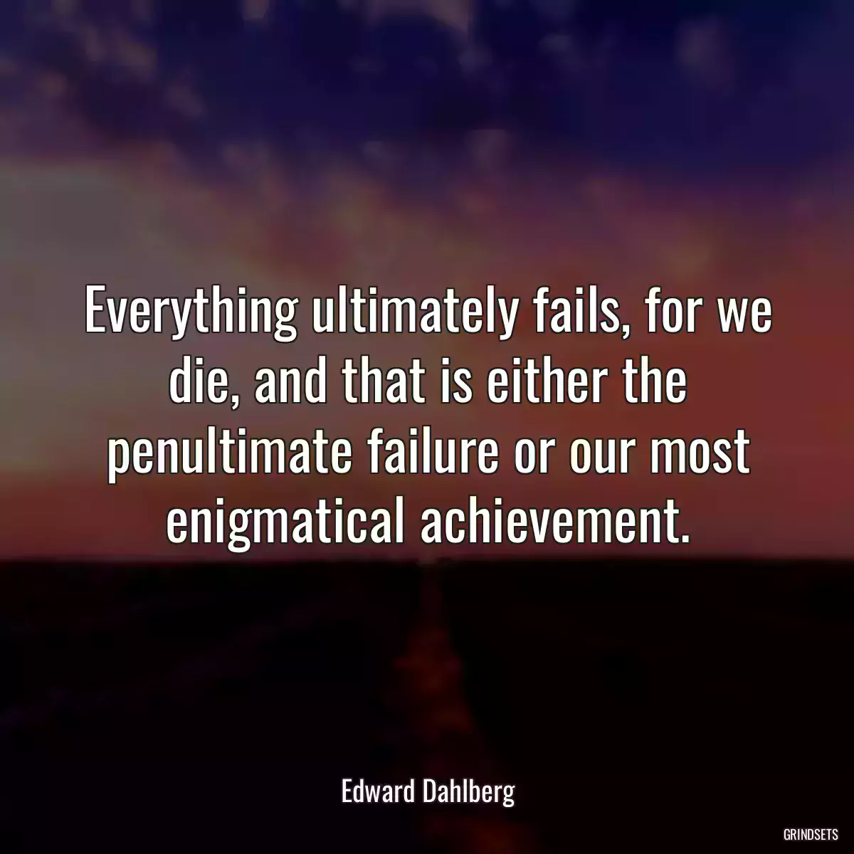 Everything ultimately fails, for we die, and that is either the penultimate failure or our most enigmatical achievement.