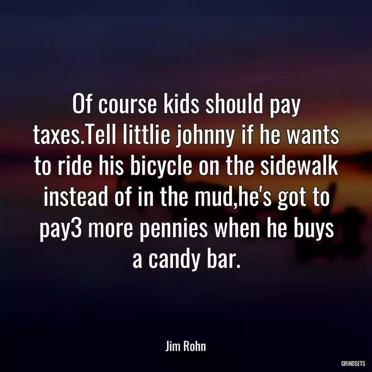 Of course kids should pay taxes.Tell littlie johnny if he wants to ride his bicycle on the sidewalk instead of in the mud,he\'s got to pay3 more pennies when he buys a candy bar.