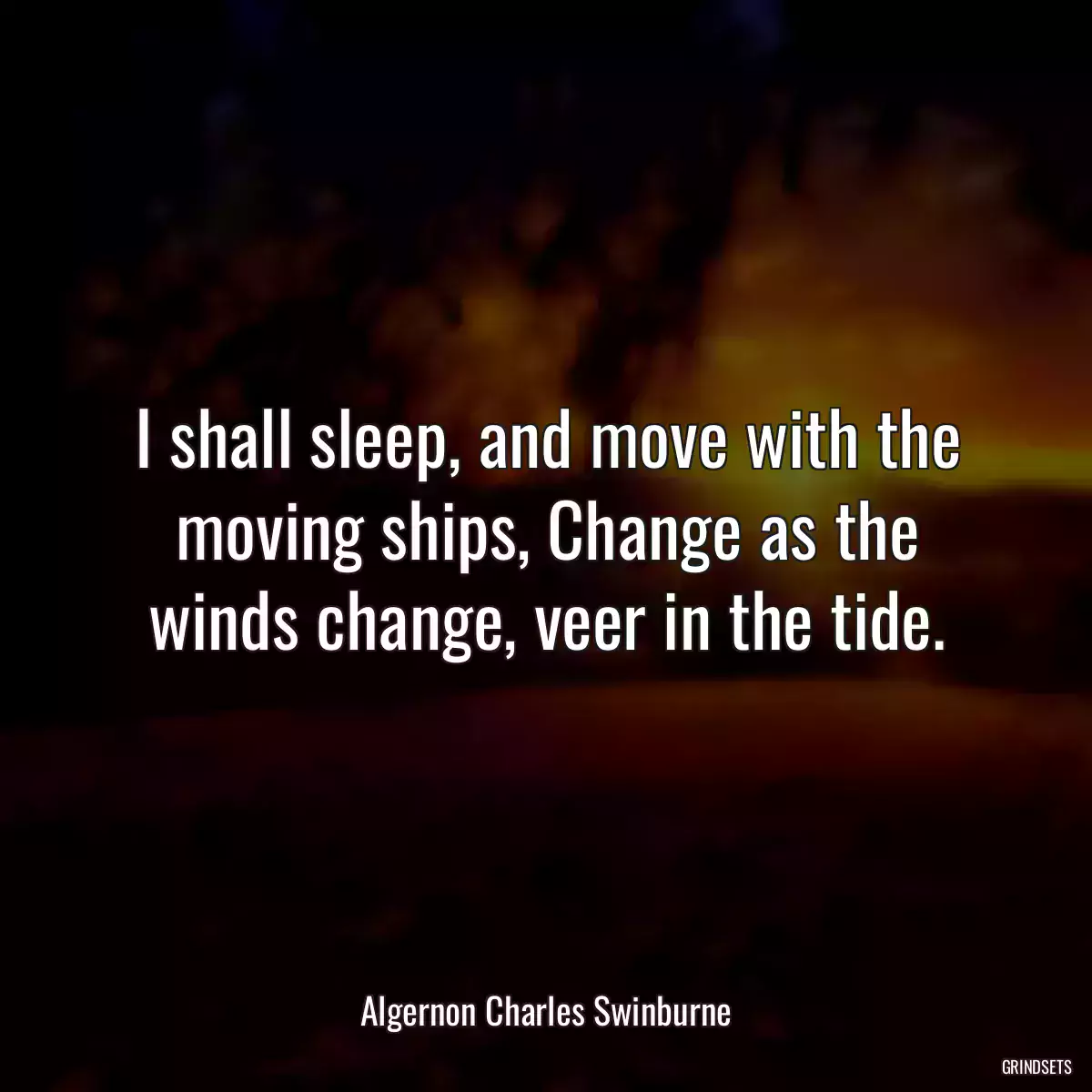 I shall sleep, and move with the moving ships, Change as the winds change, veer in the tide.