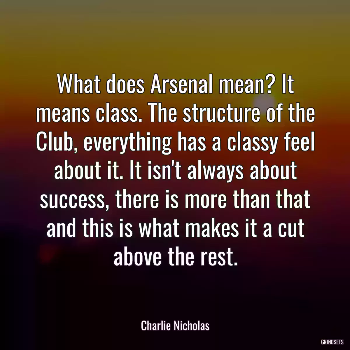 What does Arsenal mean? It means class. The structure of the Club, everything has a classy feel about it. It isn\'t always about success, there is more than that and this is what makes it a cut above the rest.