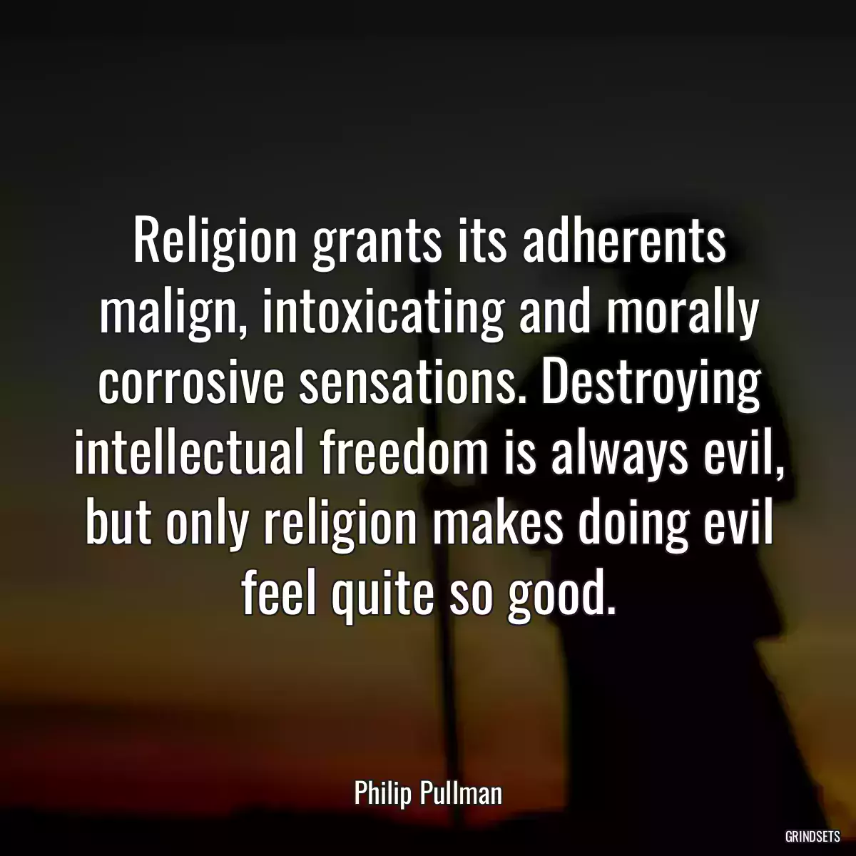 Religion grants its adherents malign, intoxicating and morally corrosive sensations. Destroying intellectual freedom is always evil, but only religion makes doing evil feel quite so good.