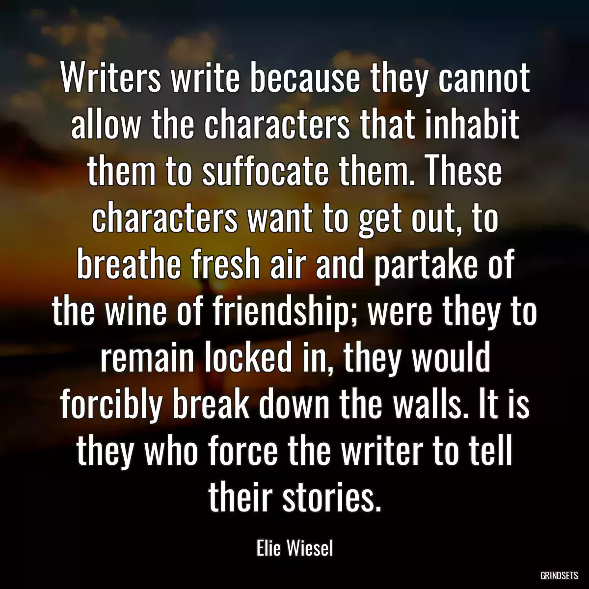 Writers write because they cannot allow the characters that inhabit them to suffocate them. These characters want to get out, to breathe fresh air and partake of the wine of friendship; were they to remain locked in, they would forcibly break down the walls. It is they who force the writer to tell their stories.