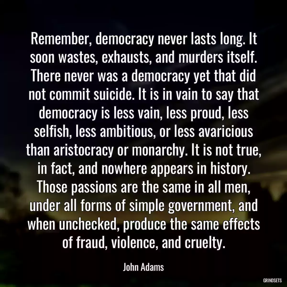 Remember, democracy never lasts long. It soon wastes, exhausts, and murders itself. There never was a democracy yet that did not commit suicide. It is in vain to say that democracy is less vain, less proud, less selfish, less ambitious, or less avaricious than aristocracy or monarchy. It is not true, in fact, and nowhere appears in history. Those passions are the same in all men, under all forms of simple government, and when unchecked, produce the same effects of fraud, violence, and cruelty.