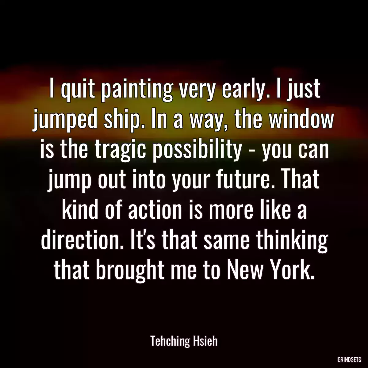 I quit painting very early. I just jumped ship. In a way, the window is the tragic possibility - you can jump out into your future. That kind of action is more like a direction. It\'s that same thinking that brought me to New York.