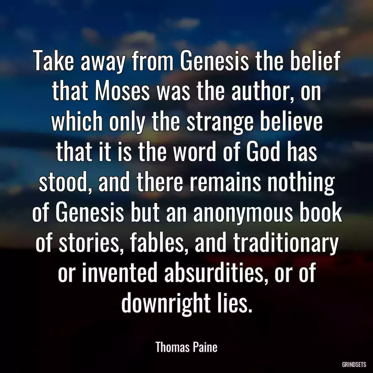 Take away from Genesis the belief that Moses was the author, on which only the strange believe that it is the word of God has stood, and there remains nothing of Genesis but an anonymous book of stories, fables, and traditionary or invented absurdities, or of downright lies.