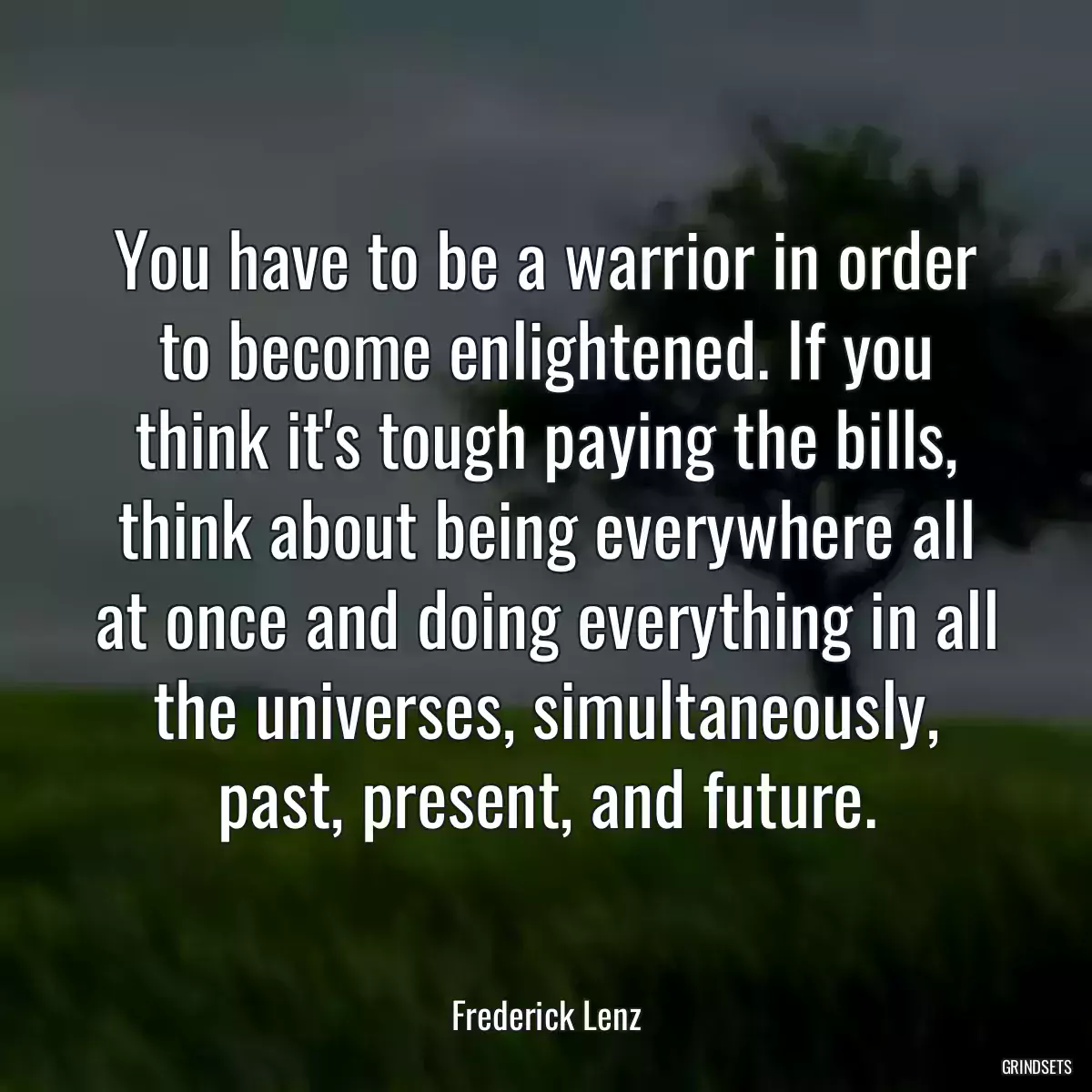 You have to be a warrior in order to become enlightened. If you think it\'s tough paying the bills, think about being everywhere all at once and doing everything in all the universes, simultaneously, past, present, and future.