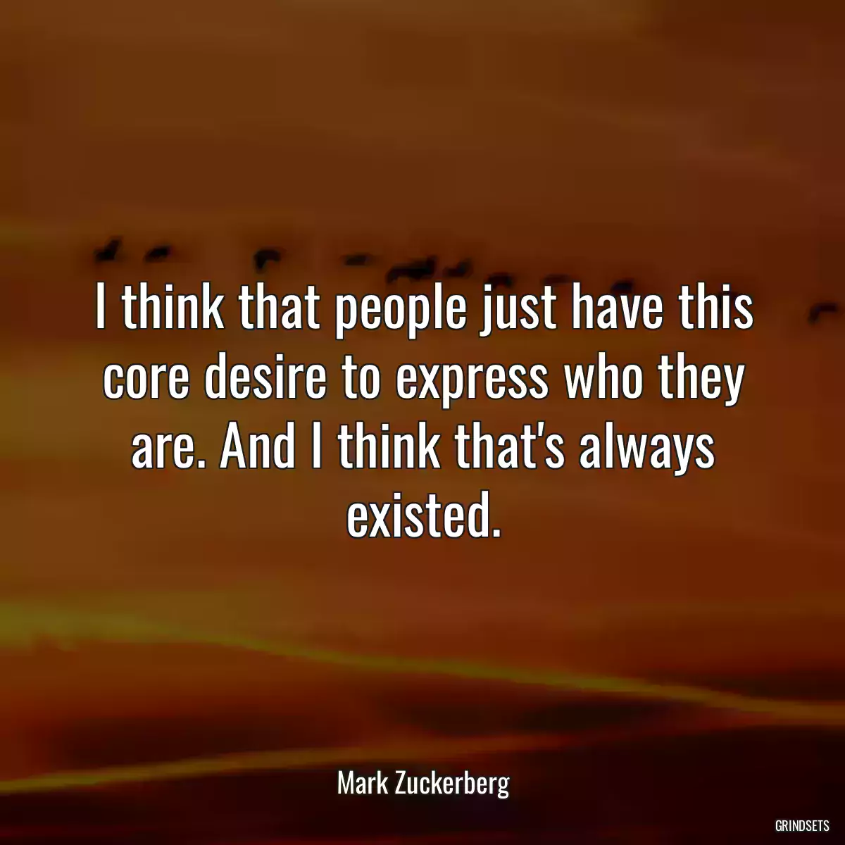 I think that people just have this core desire to express who they are. And I think that\'s always existed.