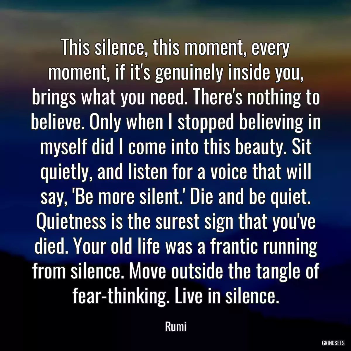 This silence, this moment, every moment, if it\'s genuinely inside you, brings what you need. There\'s nothing to believe. Only when I stopped believing in myself did I come into this beauty. Sit quietly, and listen for a voice that will say, \'Be more silent.\' Die and be quiet. Quietness is the surest sign that you\'ve died. Your old life was a frantic running from silence. Move outside the tangle of fear-thinking. Live in silence.