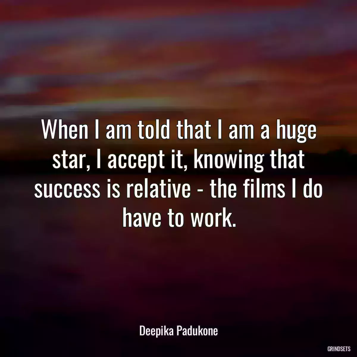 When I am told that I am a huge star, I accept it, knowing that success is relative - the films I do have to work.