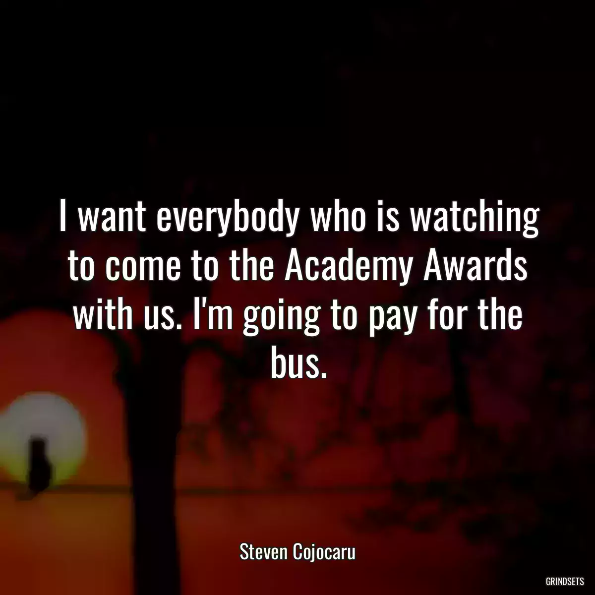 I want everybody who is watching to come to the Academy Awards with us. I\'m going to pay for the bus.