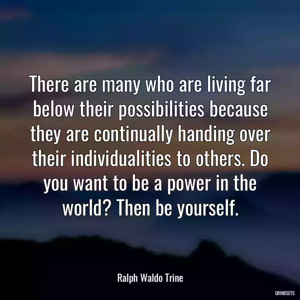 There are many who are living far below their possibilities because they are continually handing over their individualities to others. Do you want to be a power in the world? Then be yourself.