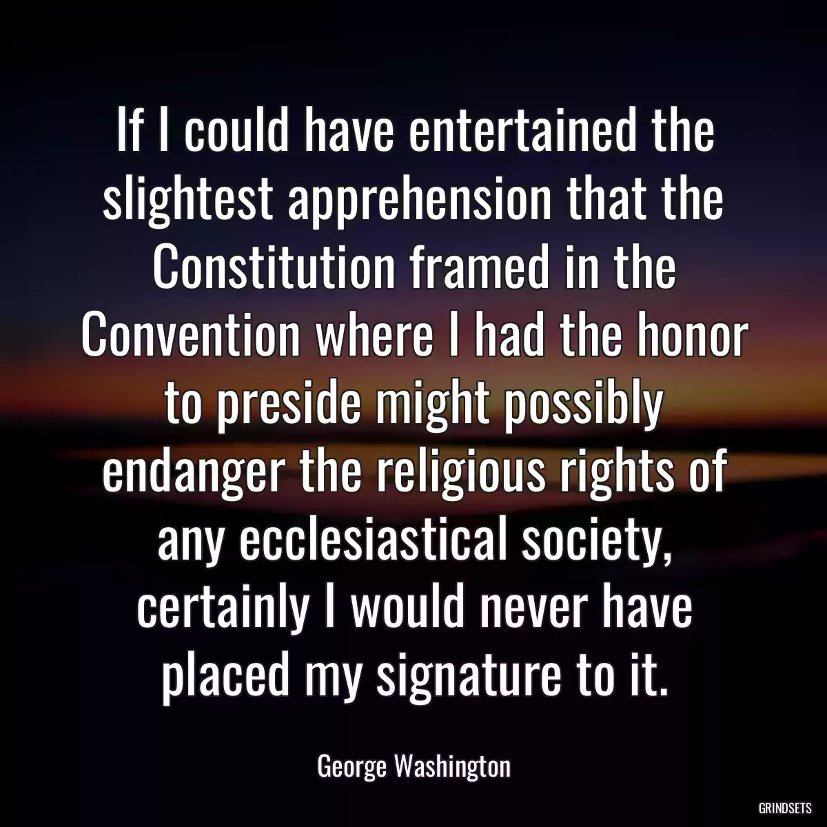 If I could have entertained the slightest apprehension that the Constitution framed in the Convention where I had the honor to preside might possibly endanger the religious rights of any ecclesiastical society, certainly I would never have placed my signature to it.