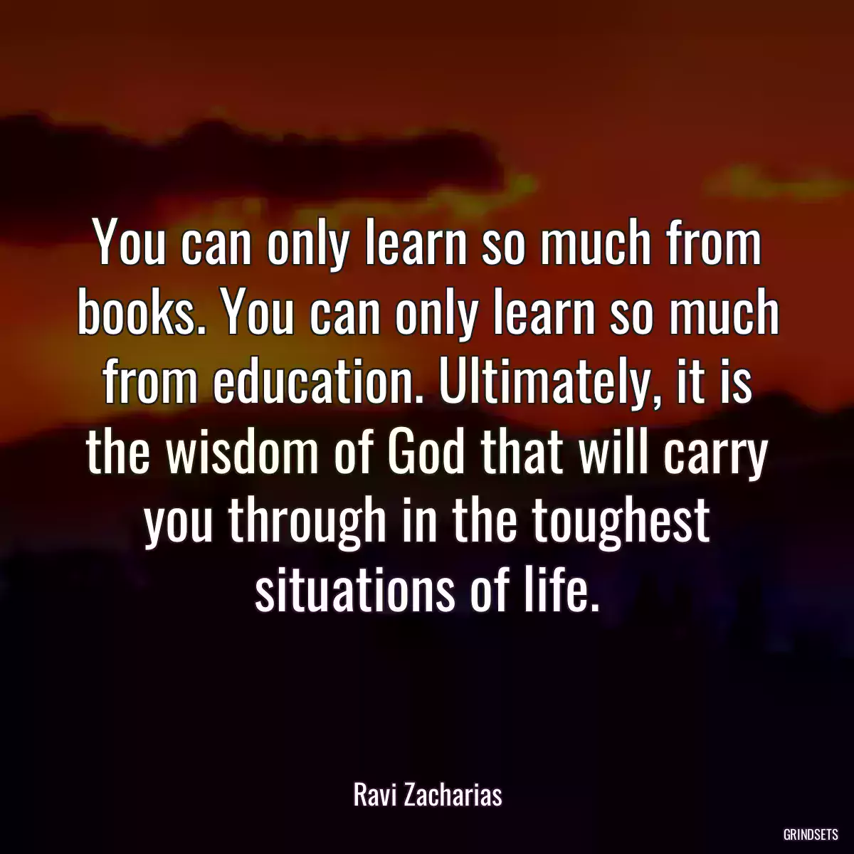 You can only learn so much from books. You can only learn so much from education. Ultimately, it is the wisdom of God that will carry you through in the toughest situations of life.