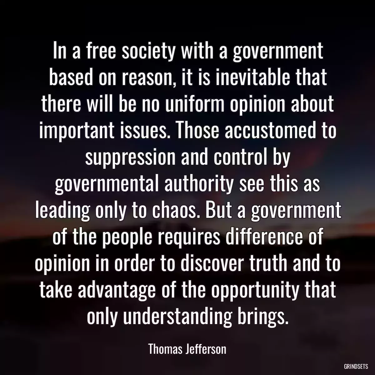 In a free society with a government based on reason, it is inevitable that there will be no uniform opinion about important issues. Those accustomed to suppression and control by governmental authority see this as leading only to chaos. But a government of the people requires difference of opinion in order to discover truth and to take advantage of the opportunity that only understanding brings.