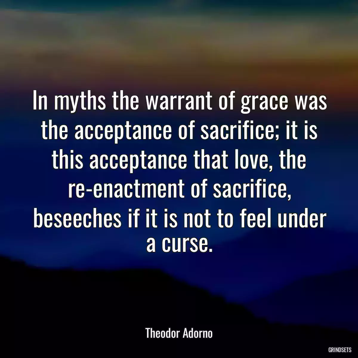 In myths the warrant of grace was the acceptance of sacrifice; it is this acceptance that love, the re-enactment of sacrifice, beseeches if it is not to feel under a curse.