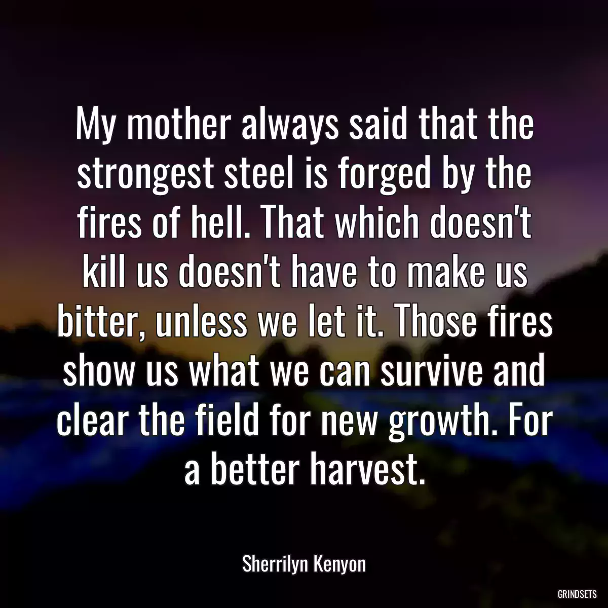 My mother always said that the strongest steel is forged by the fires of hell. That which doesn\'t kill us doesn\'t have to make us bitter, unless we let it. Those fires show us what we can survive and clear the field for new growth. For a better harvest.