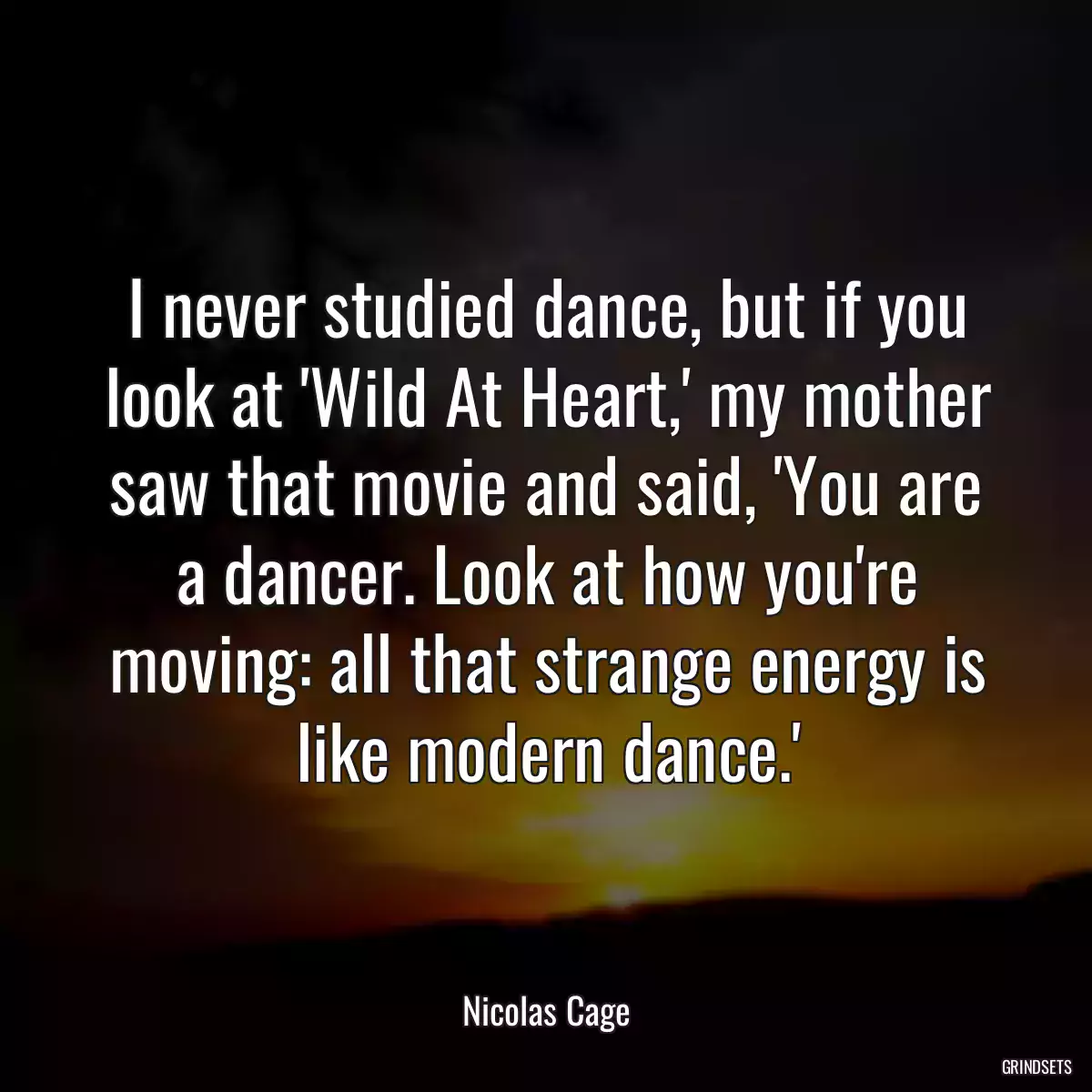 I never studied dance, but if you look at \'Wild At Heart,\' my mother saw that movie and said, \'You are a dancer. Look at how you\'re moving: all that strange energy is like modern dance.\'