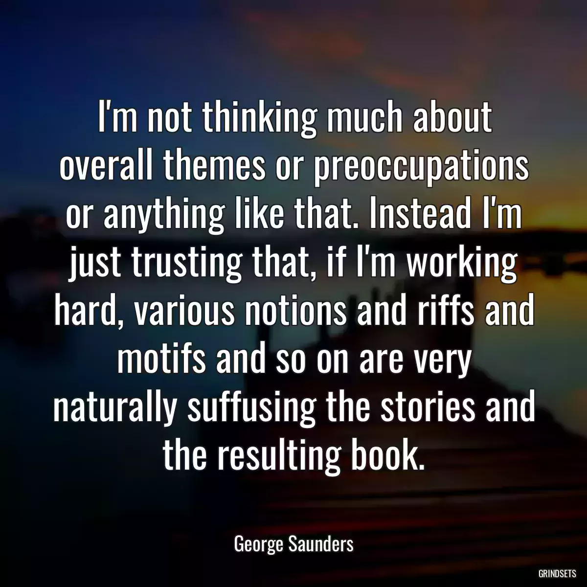 I\'m not thinking much about overall themes or preoccupations or anything like that. Instead I\'m just trusting that, if I\'m working hard, various notions and riffs and motifs and so on are very naturally suffusing the stories and the resulting book.