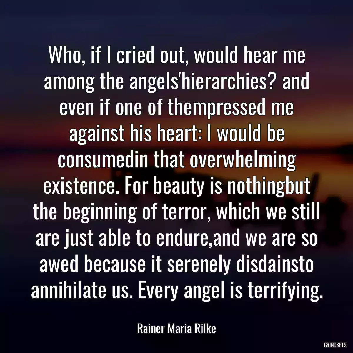 Who, if I cried out, would hear me among the angels\'hierarchies? and even if one of thempressed me against his heart: I would be consumedin that overwhelming existence. For beauty is nothingbut the beginning of terror, which we still are just able to endure,and we are so awed because it serenely disdainsto annihilate us. Every angel is terrifying.