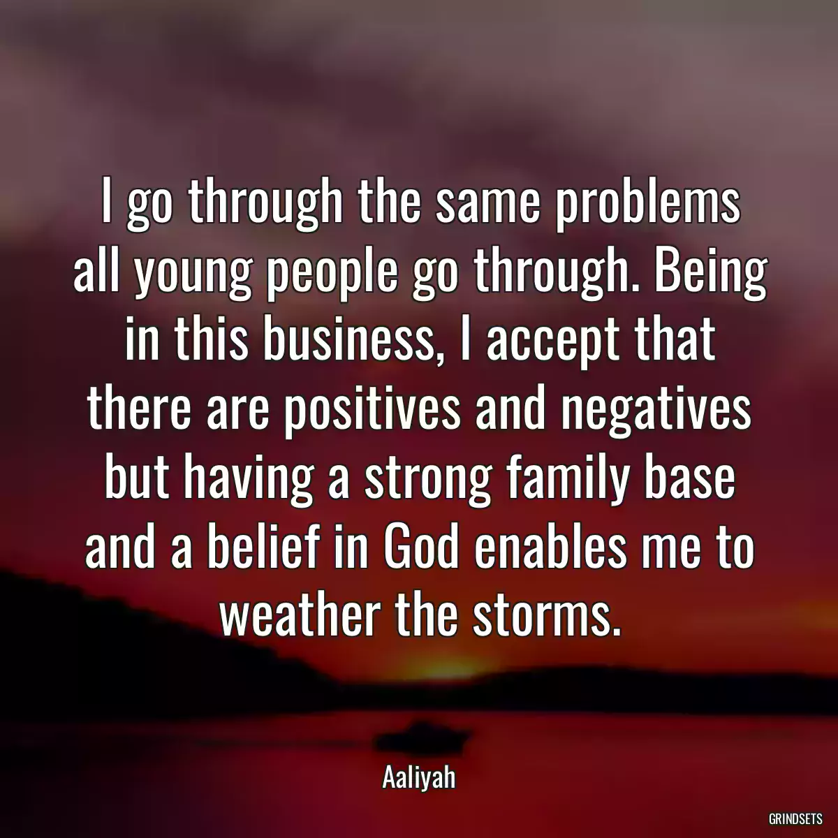 I go through the same problems all young people go through. Being in this business, I accept that there are positives and negatives but having a strong family base and a belief in God enables me to weather the storms.