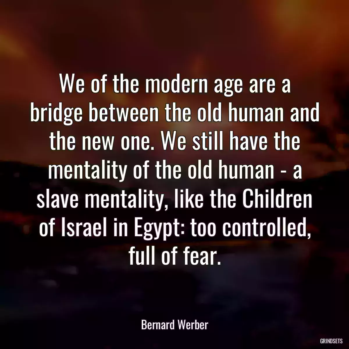 We of the modern age are a bridge between the old human and the new one. We still have the mentality of the old human - a slave mentality, like the Children of Israel in Egypt: too controlled, full of fear.